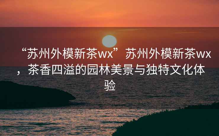 “蘇州外模新茶wx”蘇州外模新茶wx，茶香四溢的園林美景與獨(dú)特文化體驗(yàn)