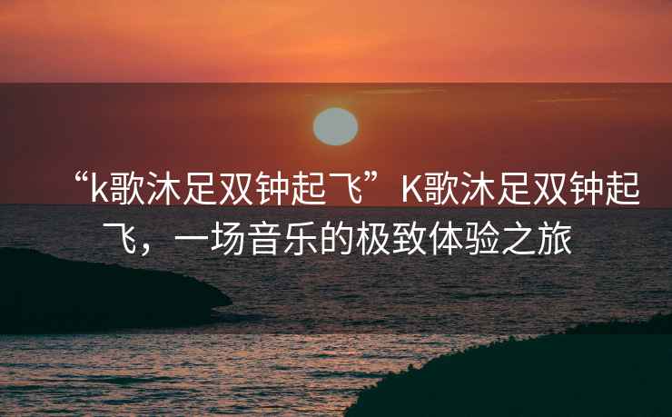 “k歌沐足雙鐘起飛”K歌沐足雙鐘起飛，一場音樂的極致體驗之旅