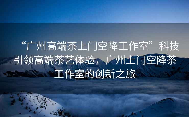 “廣州高端茶上門空降工作室”科技引領(lǐng)高端茶藝體驗，廣州上門空降茶工作室的創(chuàng)新之旅