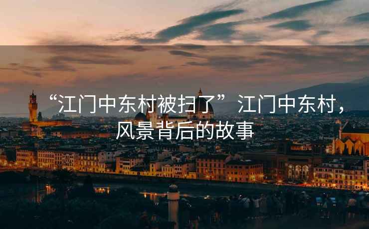 “江門中東村被掃了”江門中東村，風景背后的故事