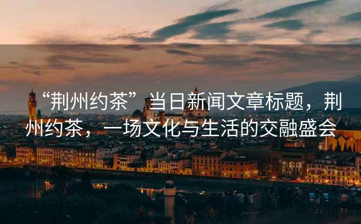 “荊州約茶”當日新聞文章標題，荊州約茶，一場文化與生活的交融盛會