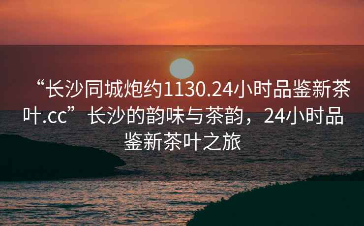 “長(zhǎng)沙同城炮約1130.24小時(shí)品鑒新茶葉.cc”長(zhǎng)沙的韻味與茶韻，24小時(shí)品鑒新茶葉之旅