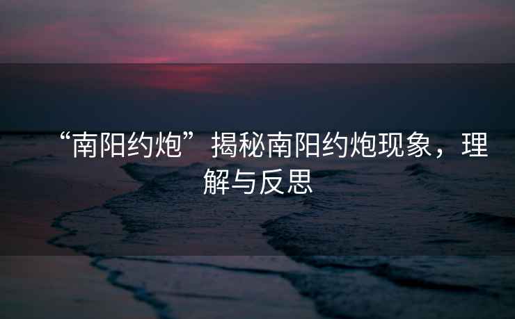 “南陽約炮”揭秘南陽約炮現(xiàn)象，理解與反思