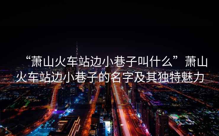 “蕭山火車站邊小巷子叫什么”蕭山火車站邊小巷子的名字及其獨特魅力
