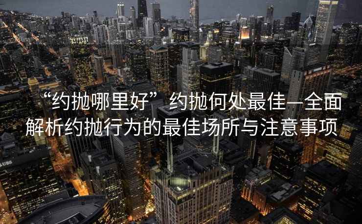 “約拋哪里好”約拋何處最佳—全面解析約拋行為的最佳場所與注意事項