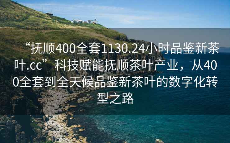 “撫順400全套1130.24小時品鑒新茶葉.cc”科技賦能撫順茶葉產(chǎn)業(yè)，從400全套到全天候品鑒新茶葉的數(shù)字化轉(zhuǎn)型之路
