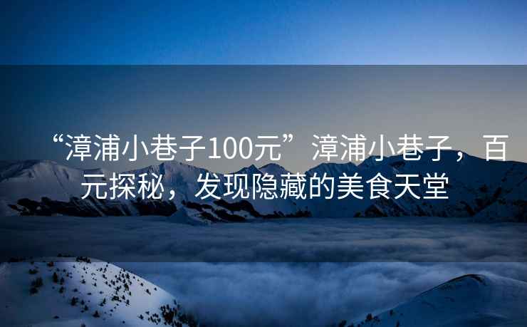 “漳浦小巷子100元”漳浦小巷子，百元探秘，發(fā)現(xiàn)隱藏的美食天堂