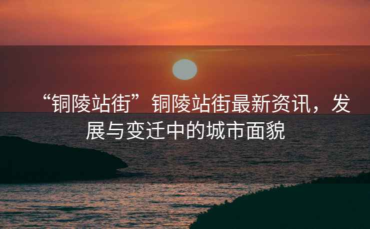 “銅陵站街”銅陵站街最新資訊，發(fā)展與變遷中的城市面貌