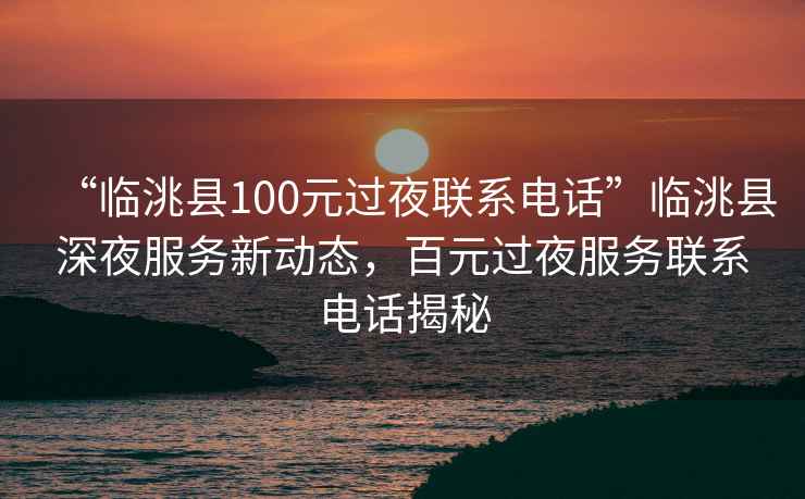 “臨洮縣100元過夜聯(lián)系電話”臨洮縣深夜服務新動態(tài)，百元過夜服務聯(lián)系電話揭秘