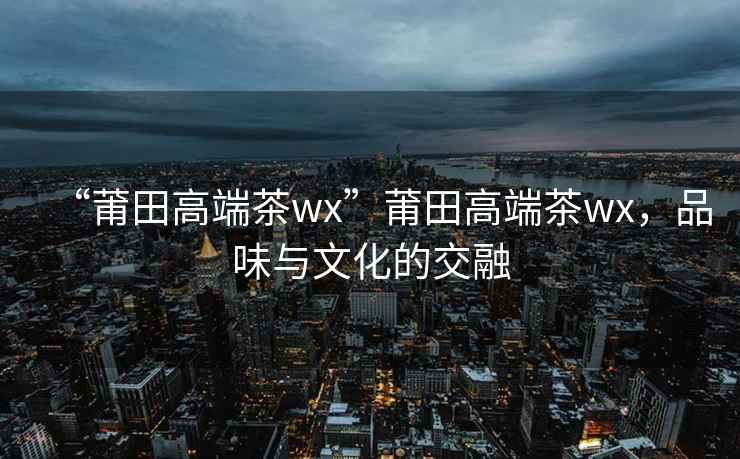 “莆田高端茶wx”莆田高端茶wx，品味與文化的交融