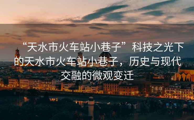 “天水市火車站小巷子”科技之光下的天水市火車站小巷子，歷史與現(xiàn)代交融的微觀變遷