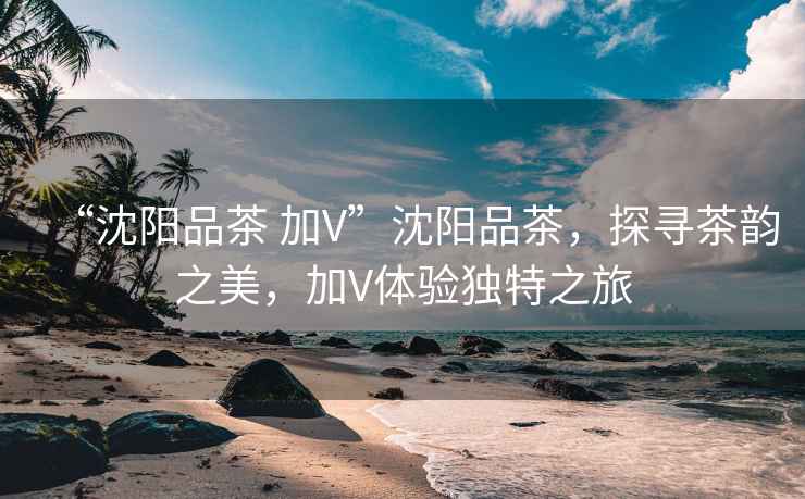 “沈陽品茶 加V”沈陽品茶，探尋茶韻之美，加V體驗獨特之旅