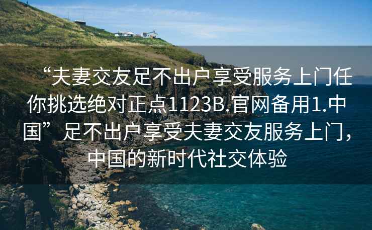 “夫妻交友足不出戶享受服務(wù)上門任你挑選絕對(duì)正點(diǎn)1123B.官網(wǎng)備用1.中國”足不出戶享受夫妻交友服務(wù)上門，中國的新時(shí)代社交體驗(yàn)