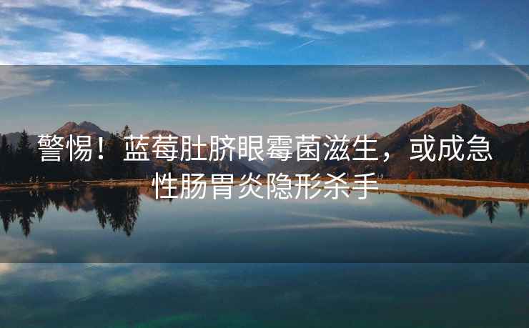 警惕！藍(lán)莓肚臍眼霉菌滋生，或成急性腸胃炎隱形殺手