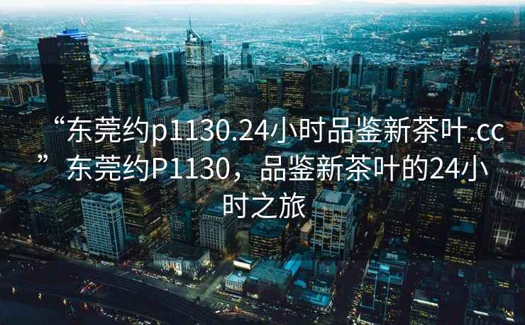 “東莞約p1130.24小時(shí)品鑒新茶葉.cc”東莞約P1130，品鑒新茶葉的24小時(shí)之旅