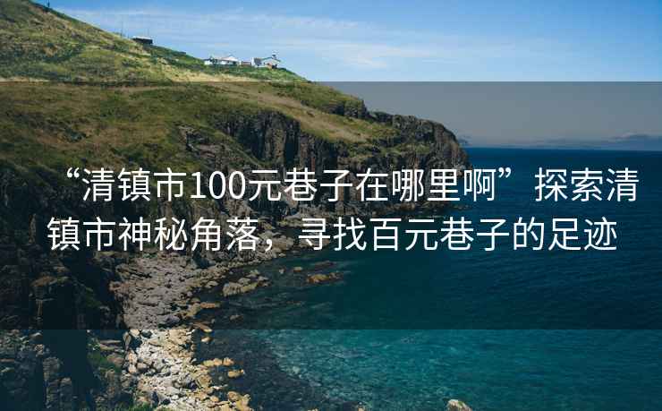 “清鎮(zhèn)市100元巷子在哪里啊”探索清鎮(zhèn)市神秘角落，尋找百元巷子的足跡