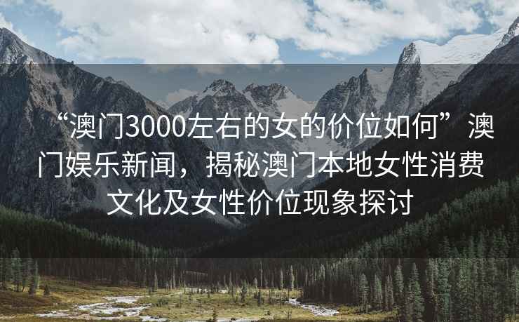 “澳門3000左右的女的價(jià)位如何”澳門娛樂(lè)新聞，揭秘澳門本地女性消費(fèi)文化及女性價(jià)位現(xiàn)象探討