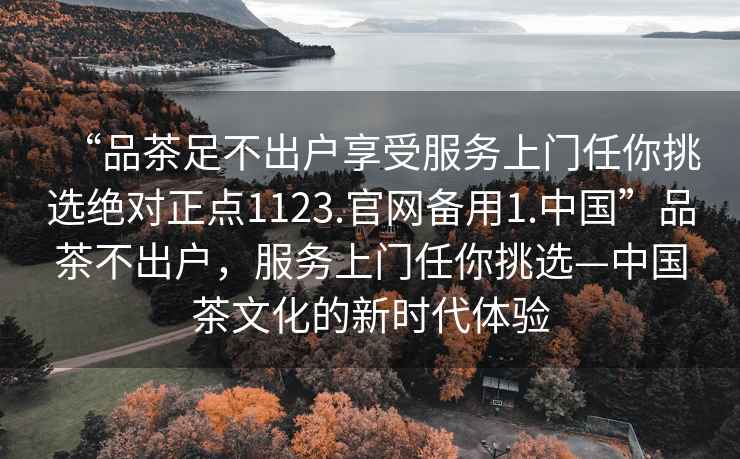 “品茶足不出戶享受服務(wù)上門任你挑選絕對(duì)正點(diǎn)1123.官網(wǎng)備用1.中國(guó)”品茶不出戶，服務(wù)上門任你挑選—中國(guó)茶文化的新時(shí)代體驗(yàn)