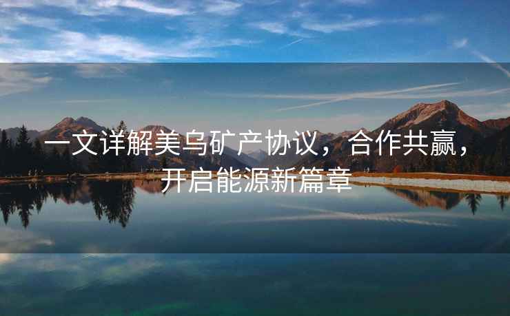 一文詳解美烏礦產(chǎn)協(xié)議，合作共贏，開(kāi)啟能源新篇章
