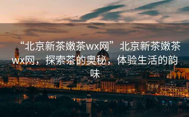 “北京新茶嫩茶wx網(wǎng)”北京新茶嫩茶wx網(wǎng)，探索茶的奧秘，體驗(yàn)生活的韻味