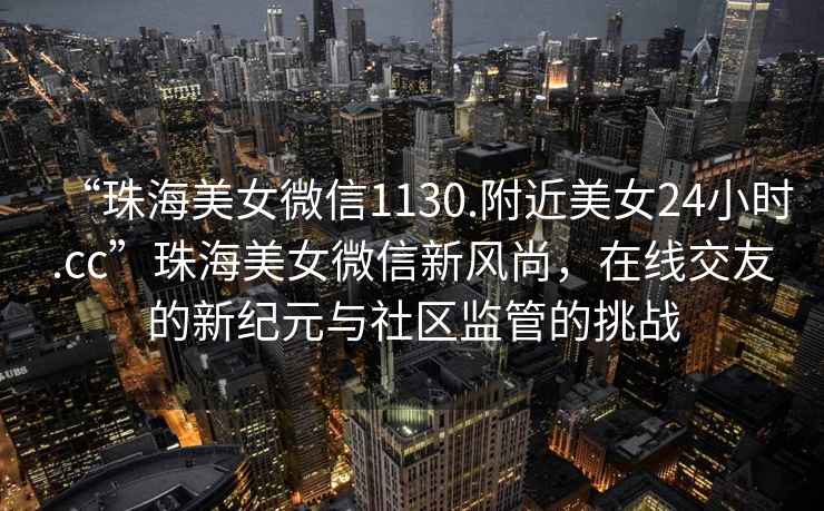 “珠海美女微信1130.附近美女24小時.cc”珠海美女微信新風尚，在線交友的新紀元與社區(qū)監(jiān)管的挑戰(zhàn)