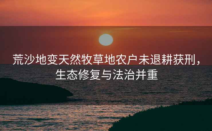 荒沙地變天然牧草地農(nóng)戶未退耕獲刑，生態(tài)修復(fù)與法治并重