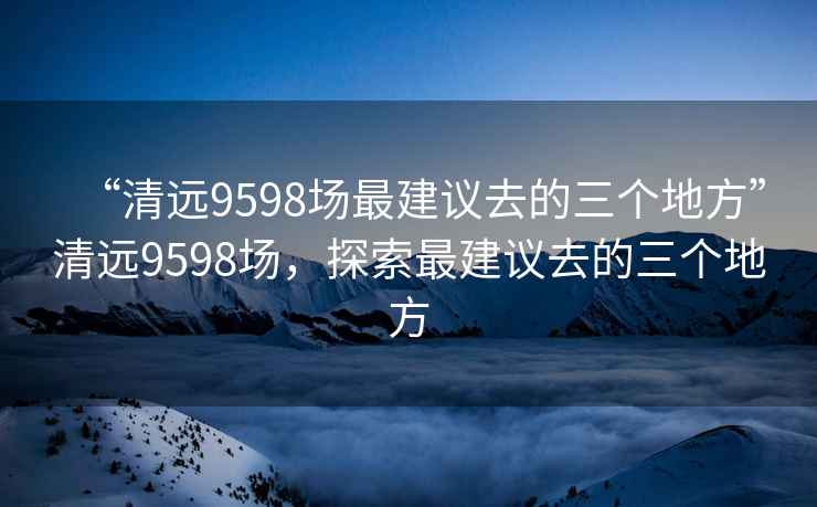 “清遠(yuǎn)9598場(chǎng)最建議去的三個(gè)地方”清遠(yuǎn)9598場(chǎng)，探索最建議去的三個(gè)地方