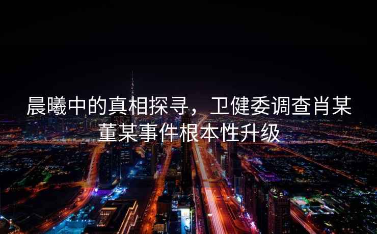 晨曦中的真相探尋，衛(wèi)健委調(diào)查肖某董某事件根本性升級