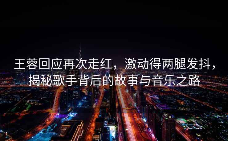 王蓉回應(yīng)再次走紅，激動(dòng)得兩腿發(fā)抖，揭秘歌手背后的故事與音樂之路