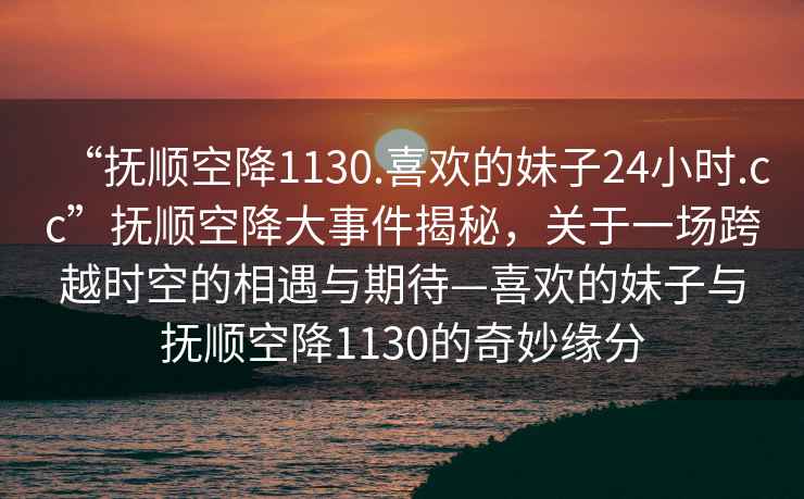“撫順空降1130.喜歡的妹子24小時.cc”撫順空降大事件揭秘，關于一場跨越時空的相遇與期待—喜歡的妹子與撫順空降1130的奇妙緣分