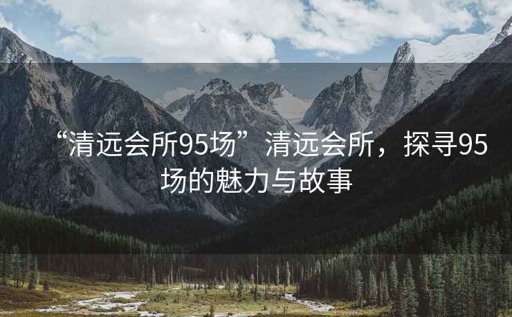 “清遠(yuǎn)會(huì)所95場(chǎng)”清遠(yuǎn)會(huì)所，探尋95場(chǎng)的魅力與故事