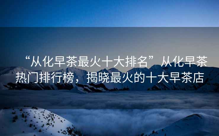 “從化早茶最火十大排名”從化早茶熱門排行榜，揭曉最火的十大早茶店