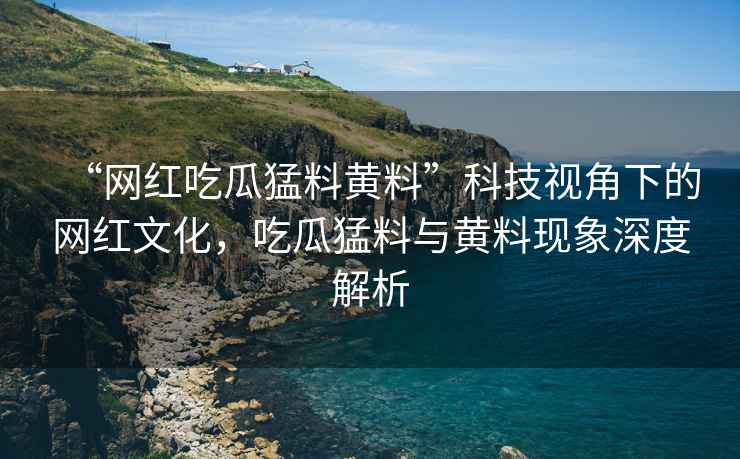 “網紅吃瓜猛料黃料”科技視角下的網紅文化，吃瓜猛料與黃料現象深度解析