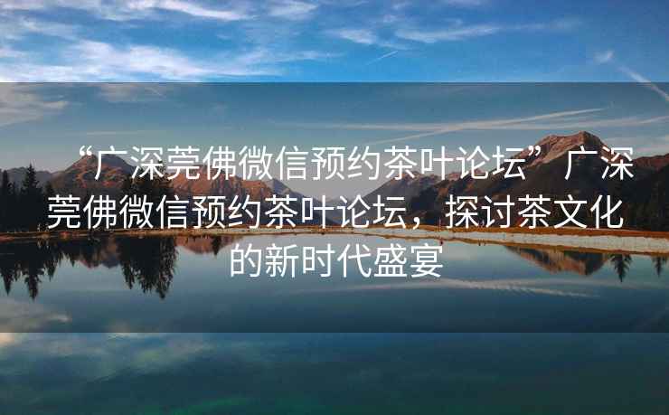 “廣深莞佛微信預(yù)約茶葉論壇”廣深莞佛微信預(yù)約茶葉論壇，探討茶文化的新時代盛宴