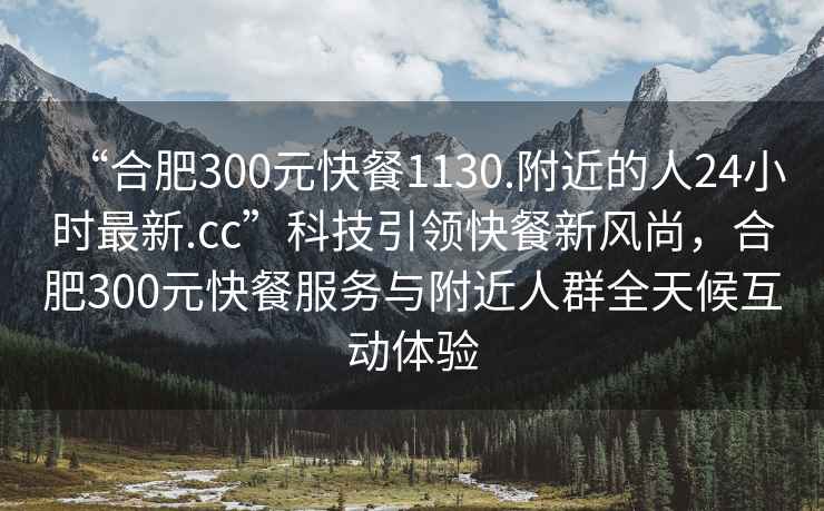 “合肥300元快餐1130.附近的人24小時最新.cc”科技引領(lǐng)快餐新風(fēng)尚，合肥300元快餐服務(wù)與附近人群全天候互動體驗