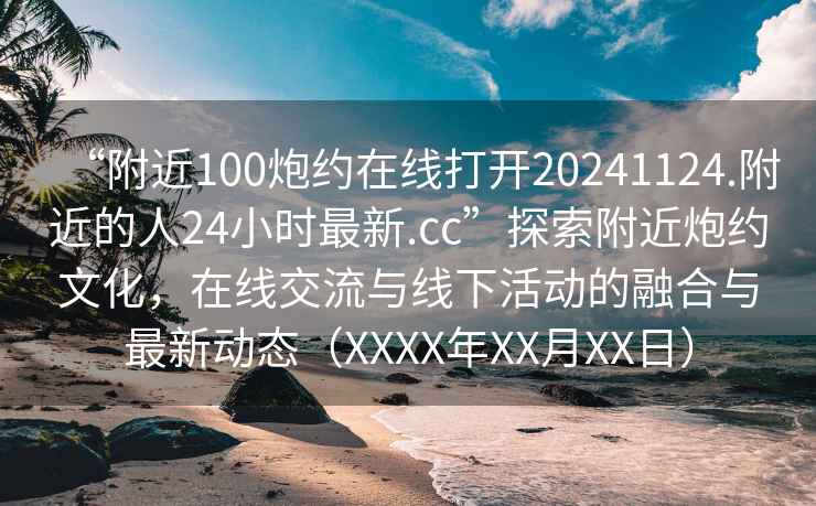 “附近100炮約在線打開20241124.附近的人24小時最新.cc”探索附近炮約文化，在線交流與線下活動的融合與最新動態(tài)（XXXX年XX月XX日）
