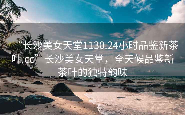 “長沙美女天堂1130.24小時品鑒新茶葉.cc”長沙美女天堂，全天候品鑒新茶葉的獨(dú)特韻味