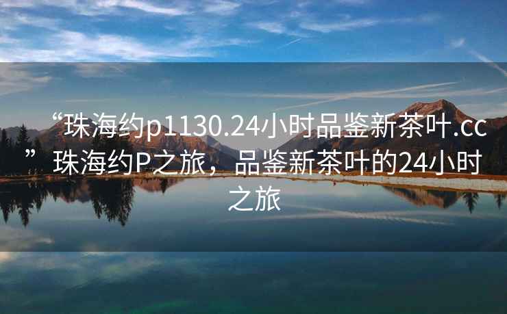 “珠海約p1130.24小時品鑒新茶葉.cc”珠海約P之旅，品鑒新茶葉的24小時之旅