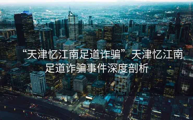 “天津憶江南足道詐騙”天津憶江南足道詐騙事件深度剖析