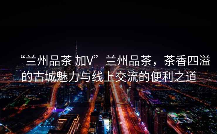 “蘭州品茶 加V”蘭州品茶，茶香四溢的古城魅力與線上交流的便利之道