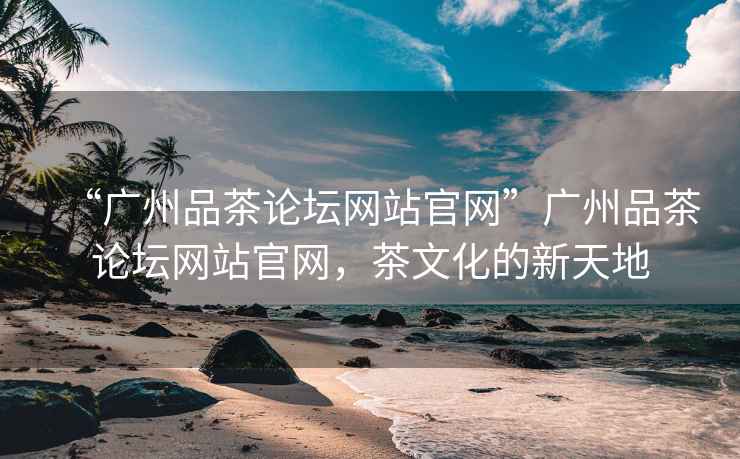 “廣州品茶論壇網(wǎng)站官網(wǎng)”廣州品茶論壇網(wǎng)站官網(wǎng)，茶文化的新天地