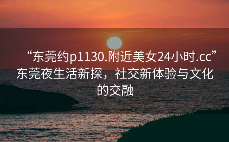 “東莞約p1130.附近美女24小時(shí).cc”東莞夜生活新探，社交新體驗(yàn)與文化的交融