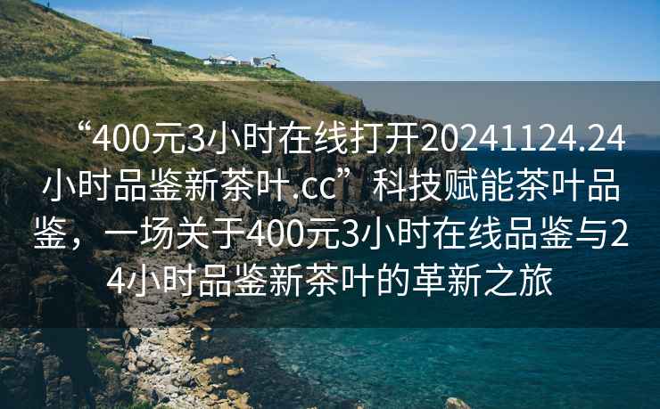 “400元3小時在線打開20241124.24小時品鑒新茶葉.cc”科技賦能茶葉品鑒，一場關(guān)于400元3小時在線品鑒與24小時品鑒新茶葉的革新之旅