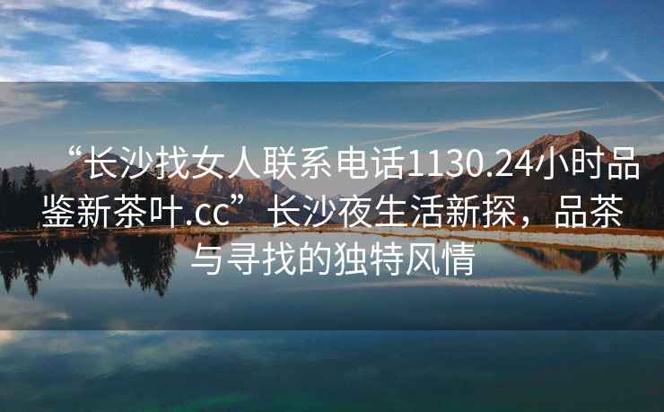 “長沙找女人聯(lián)系電話1130.24小時品鑒新茶葉.cc”長沙夜生活新探，品茶與尋找的獨特風(fēng)情
