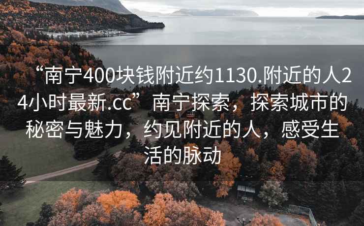 “南寧400塊錢附近約1130.附近的人24小時(shí)最新.cc”南寧探索，探索城市的秘密與魅力，約見附近的人，感受生活的脈動(dòng)