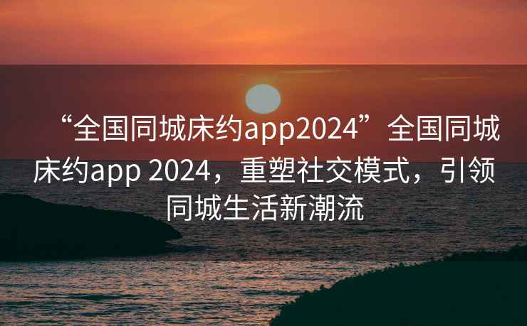 “全國(guó)同城床約app2024”全國(guó)同城床約app 2024，重塑社交模式，引領(lǐng)同城生活新潮流
