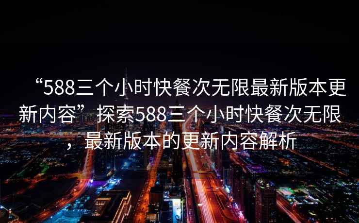 “588三個(gè)小時(shí)快餐次無限最新版本更新內(nèi)容”探索588三個(gè)小時(shí)快餐次無限，最新版本的更新內(nèi)容解析