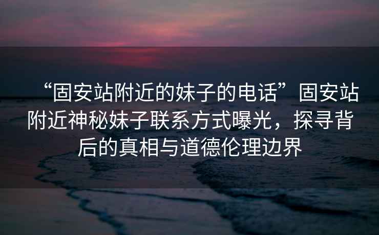 “固安站附近的妹子的電話”固安站附近神秘妹子聯(lián)系方式曝光，探尋背后的真相與道德倫理邊界
