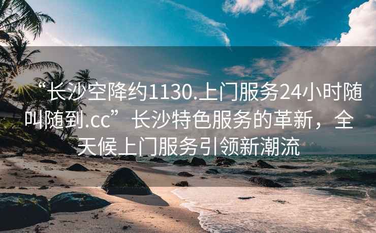 “長(zhǎng)沙空降約1130.上門服務(wù)24小時(shí)隨叫隨到.cc”長(zhǎng)沙特色服務(wù)的革新，全天候上門服務(wù)引領(lǐng)新潮流