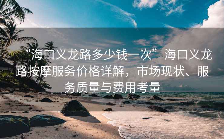 “海口義龍路多少錢一次”?？诹x龍路按摩服務價格詳解，市場現狀、服務質量與費用考量
